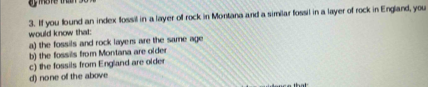 3. if you found an index fossil in a layer of rock in montana and a similar fossil in a layer of rock in england, you would know that: a) the fossils and rock layers are the same age b) the fossils from montana are older c) the fossils from england are older d) none of the above