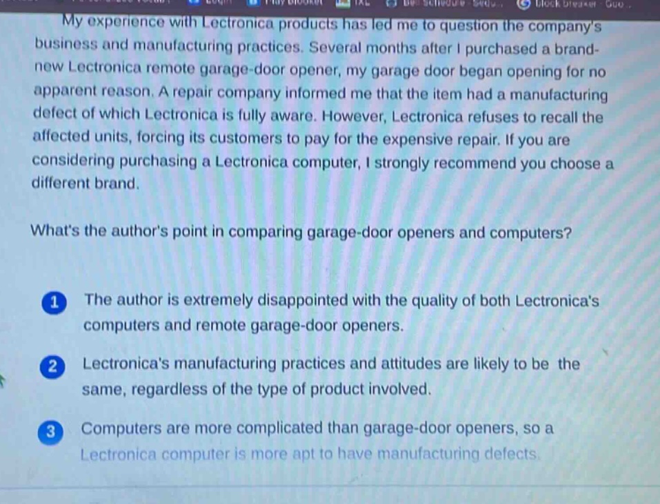 my experience with lectronica products has led me to question the companys business and manufacturing practices. several months after i purchased a brand - new lectronica remote garage - door opener, my garage door began opening for no apparent reason. a repair company informed me that the item had a manufacturing defect of which lectronica is fully aware. however, lectronica refuses to recall the affected units, forcing its customers to pay for the expensive repair. if you are considering purchasing a lectronica computer, i strongly recommend you choose a different brand. whats the authors point in comparing garage - door openers and computers? 1 the author is extremely disappointed with the quality of both lectronicas computers and remote garage - door openers. 2 lectronicas manufacturing practices and attitudes are likely to be the same, regardless of the type of product involved. 3 computers are more complicated than garage - door openers, so a lectronica computer is more apt to have manufacturing defects.