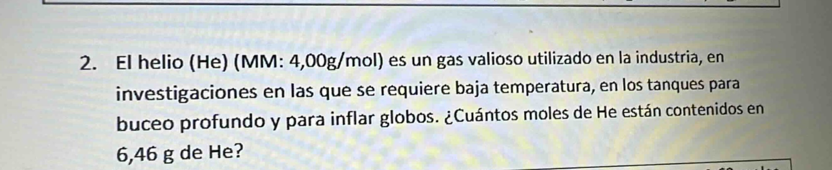 2. el helio (he) (mm: 4,00g/mol) es un gas valioso utilizado en la industria, en investigaciones en las que se requiere baja temperatura, en los tanques para buceo profundo y para inflar globos. ¿cuántos moles de he están contenidos en 6,46 g de he?
