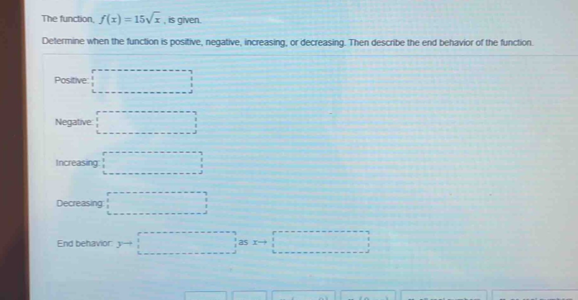 the function, f(x)=15√x, is given. determine when the function is positive, negative, increasing, or decreasing. then describe the end - behavior of the function. positive: negative: increasing: decreasing: end behavior: y→ as x→