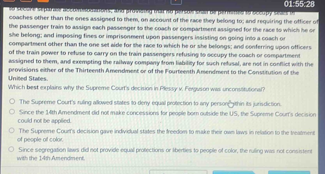 to secure separate accommodations, and providing that no person shall be permitted to occupy seats in coaches other than the ones assigned to them, on account of the race they belong to; and requiring the officer of the passenger train to assign each passenger to the coach or compartment assigned for the race to which he or she belong; and imposing fines or imprisonment upon passengers insisting on going into a coach or compartment other than the one set aide for the race to which he or she belongs; and conferring upon officers of the train power to refuse to carry on the train passengers refusing to occupy the coach or compartment assigned to them, and exempting the railway company from liability for such refusal, are not in conflict with the provisions either of the thirteenth amendment or of the fourteenth amendment to the constitution of the united states. which best explains why the supreme courts decision in plessy v. ferguson was unconstitutional? the supreme courts ruling allowed states to deny equal protection to any person within its jurisdiction. since the 14th amendment did not make concessions for people born outside the us, the supreme courts decision could not be applied. the supreme courts decision gave individual states the freedom to make their own laws in relation to the treatment of people of color. since segregation laws did not provide equal protections or liberties to people of color, the ruling was not consistent with the 14th amendment.
