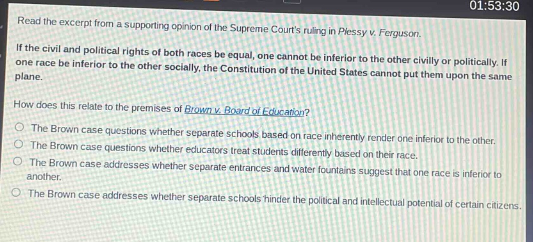 read the excerpt from a supporting opinion of the supreme courts ruling in plessy v. ferguson. if the civil and political rights of both races be equal, one cannot be inferior to the other civilly or politically. if one race be inferior to the other socially, the constitution of the united states cannot put them upon the same plane. how does this relate to the premises of brown v. board of education? the brown case questions whether separate schools based on race inherently render one inferior to the other. the brown case questions whether educators treat students differently based on their race. the brown case addresses whether separate entrances and water fountains suggest that one race is inferior to another. the brown case addresses whether separate schools hinder the political and intellectual potential of certain citizens.