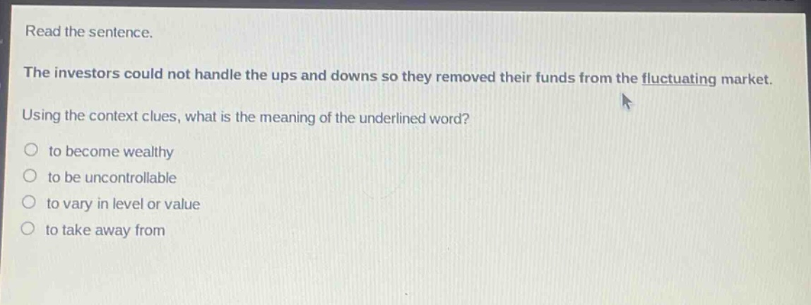 read the sentence. the investors could not handle the ups and downs so they removed their funds from the fluctuating market. using the context clues, what is the meaning of the underlined word? to become wealthy to be uncontrollable to vary in level or value to take away from