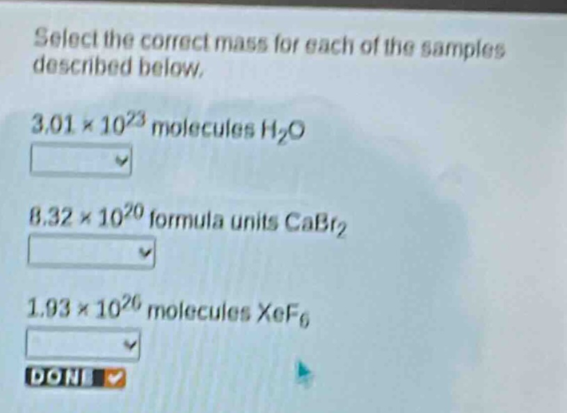 select the correct mass for each of the samples described below. 3.01×10²³ molecules h₂o 8.32×10²⁰ formula units cabr₂ 1.93×10²⁶ molecules xef₆ done