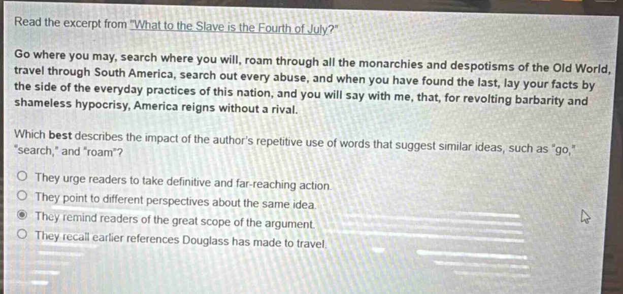 read the excerpt from \what to the slave is the fourth of july?\ go where you may, search where you will, roam through all the monarchies and despotisms of the old world, travel through south america, search out every abuse, and when you have found the last, lay your facts by the side of the everyday practices of this nation, and you will say with me, that, for revolting barbarity and shameless hypocrisy, america reigns without a rival. which best describes the impact of the authors repetitive use of words that suggest similar ideas, such as \go,\ \search,\ and \roam\? they urge readers to take definitive and far - reaching action. they point to different perspectives about the same idea. they remind readers of the great scope of the argument. they recall earlier references douglass has made to travel.