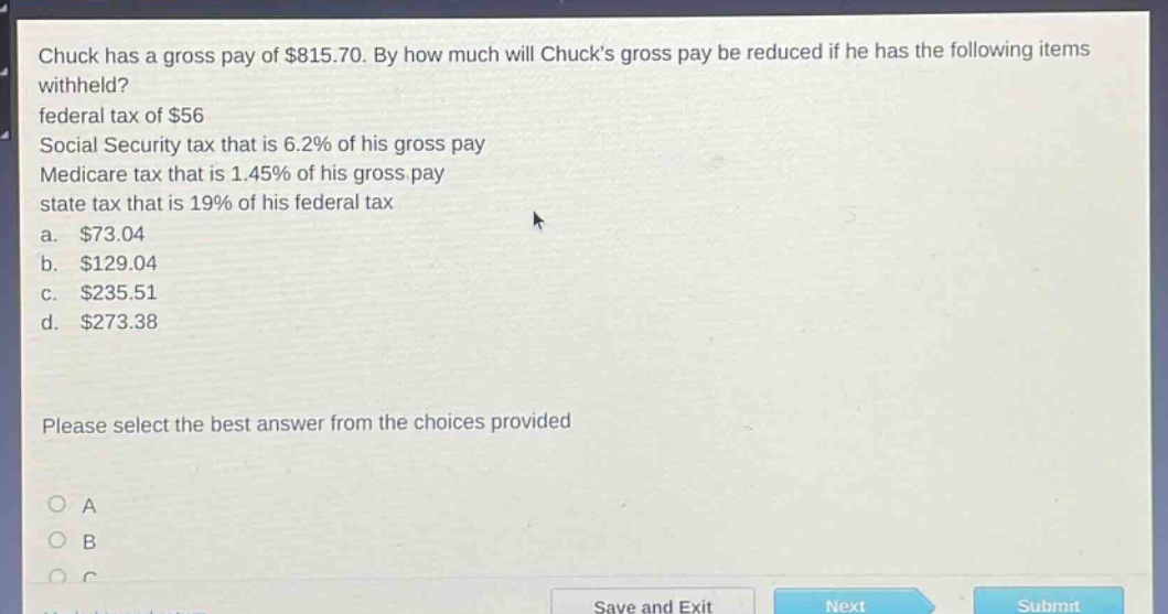 chuck has a gross pay of $815.70. by how much will chucks gross pay be reduced if he has the following items withheld? federal tax of $56 social security tax that is 6.2% of his gross pay medicare tax that is 1.45% of his gross pay state tax that is 19% of his federal tax a. $73.04 b. $129.04 c. $235.51 d. $273.38 please select the best answer from the choices provided