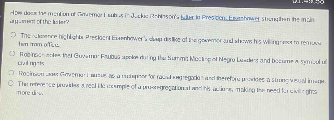 how does the mention of governor faubus in jackie robinsons letter to president eisenhower strengthen the main argument of the letter?\nthe reference highlights president eisenhowers deep dislike of the governor and shows his willingness to remove him from office.\nrobinson notes that governor faubus spoke during the summit meeting of negro leaders and became a symbol of civil rights.\nrobinson uses governor faubus as a metaphor for racial segregation and therefore provides a strong visual image.\nthe reference provides a real - life example of a pro - segregationist and his actions, making the need for civil rights more dire.