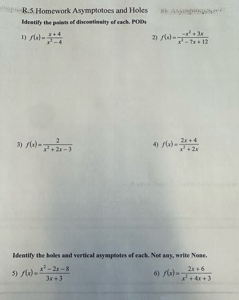 r.5 homework asymptotoes and holes identify the points of discontinuity of each. pods 1) f(x)=(x + 4)/(x² - 4) 2) f(x)=(-x² + 3x)/(x² - 7x + 12) 3) f(x)=2/(x² + 2x - 3) 4) f(x)=(2x + 4)/(x² + 2x) identify the holes and vertical asymptotes of each. not any, write none. 5) f(x)=(x² - 2x - 8)/(3x + 3) 6) f(x)=(2x + 6)/(x² + 4x + 3)
