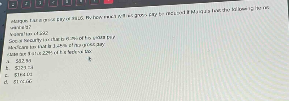 marquis has a gross pay of $816. by how much will his gross pay be reduced if marquis has the following items withheld? federal tax of $92 social security tax that is 6.2% of his gross pay medicare tax that is 1.45% of his gross pay state tax that is 22% of his federal tax a. $82.66 b. $129.13 c. $164.01 d. $174.66
