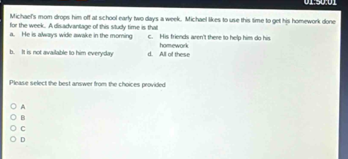 michaels mom drops him off at school early two days a week. michael likes to use this time to get his homework done for the week. a disadvantage of this study time is that a. he is always wide awake in the morning c. his friends arent there to help him do his homework b. it is not available to him everyday d. all of these please select the best answer from the choices provided o a o b o c o d