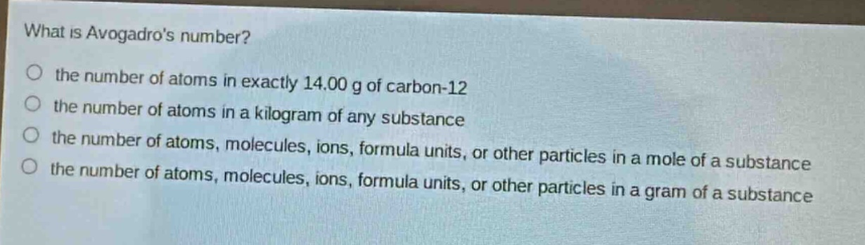 what is avogadros number? the number of atoms in exactly 14.00 g of carbon - 12 the number of atoms in a kilogram of any substance the number of atoms, molecules, ions, formula units, or other particles in a mole of a substance the number of atoms, molecules, ions, formula units, or other particles in a gram of a substance