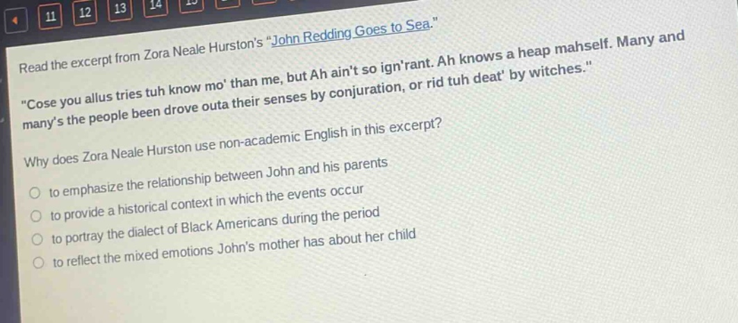 read the excerpt from zora neale hurstons \john redding goes to sea.\ \cose you allus tries tuh know mo than me, but ah aint so ignrant. ah knows a heap mahself. many and manys the people been drove outa their senses by conjuration, or rid tuh deat by witches.\ why does zora neale hurston use non - academic english in this excerpt? to emphasize the relationship between john and his parents to provide a historical context in which the events occur to portray the dialect of black americans during the period to reflect the mixed emotions johns mother has about her child