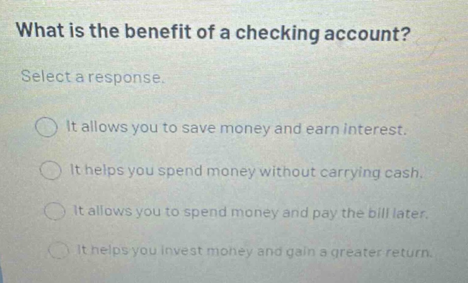 what is the benefit of a checking account? select a response. it allows you to save money and earn interest. it helps you spend money without carrying cash. it allows you to spend money and pay the bill later. it helps you invest money and gain a greater return.