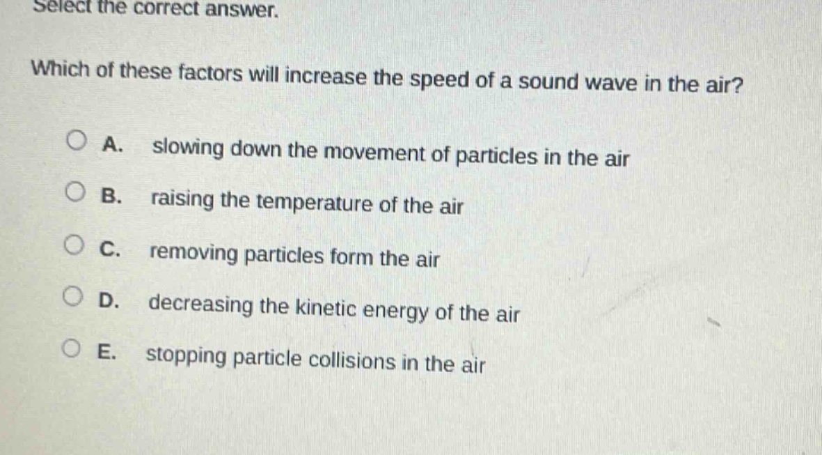 select the correct answer. which of these factors will increase the speed of a sound wave in the air? a. slowing down the movement of particles in the air b. raising the temperature of the air c. removing particles form the air d. decreasing the kinetic energy of the air e. stopping particle collisions in the air
