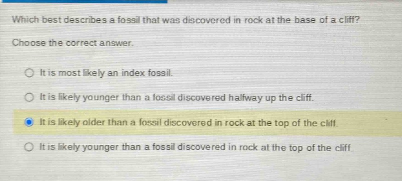which best describes a fossil that was discovered in rock at the base of a cliff? choose the correct answer. it is most likely an index fossil. it is likely younger than a fossil discovered halfway up the cliff. it is likely older than a fossil discovered in rock at the top of the cliff. it is likely younger than a fossil discovered in rock at the top of the cliff.