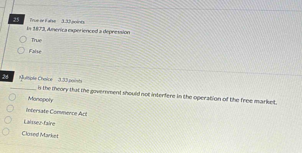 25 true or false 3.33 points in 1873, america experienced a depression true false 26 multiple choice 3.33 points ____ is the theory that the government should not interfere in the operation of the free market. monopoly interstate commerce act laissez - faire closed market