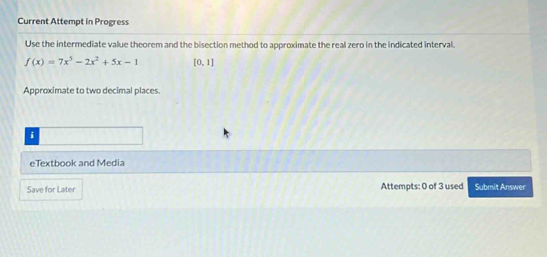 current attempt in progress use the intermediate value theorem and the bisection method to approximate the real zero in the indicated interval. f(x)=7x^5 - 2x^2 + 5x - 1 0,1 approximate to two decimal places. etextbook and media save for later attempts: 0 of 3 used submit answer