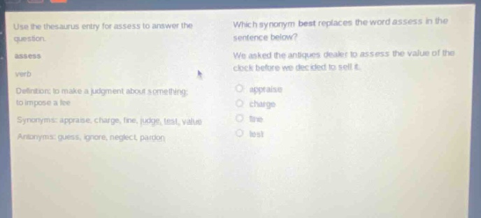 use the thesaurus entry for assess to answer the question. assess verb definition: to make a judgment about something; to impose a fee synonyms: appraise, charge, fine, judge, test, value antonyms: guess, ignore, neglect, pardon which synonym best replaces the word assess in the sentence below? we asked the antiques dealer to assess the value of the clock before we decided to sell it. appraise charge fine test