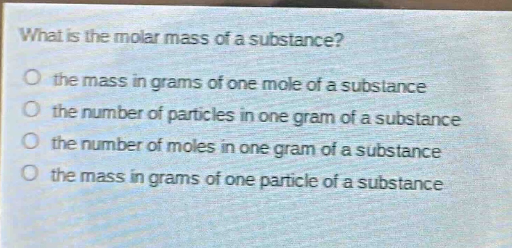 what is the molar mass of a substance? the mass in grams of one mole of a substance the number of particles in one gram of a substance the number of moles in one gram of a substance the mass in grams of one particle of a substance