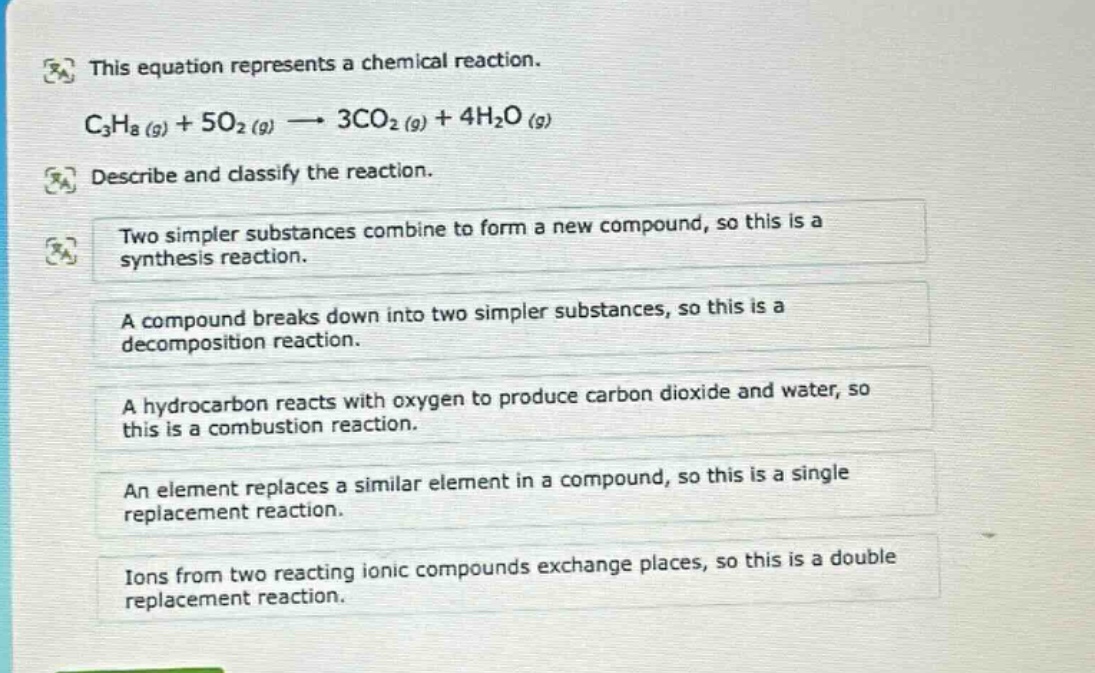 this equation represents a chemical reaction. c3h8 (g) + 5o2 (g) → 3co2 (g) + 4h2o (g) describe and classify the reaction. two simpler substances combine to form a new compound, so this is a synthesis reaction. a compound breaks down into two simpler substances, so this is a decomposition reaction. a hydrocarbon reacts with oxygen to produce carbon dioxide and water, so this is a combustion reaction. an element replaces a similar element in a compound, so this is a single replacement reaction. ions from two reacting ionic compounds exchange places, so this is a double replacement reaction.
