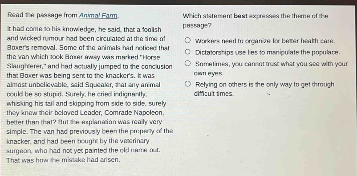 read the passage from animal farm. it had come to his knowledge, he said, that a foolish and wicked rumour had been circulated at the time of boxers removal. some of the animals had noticed that the van which took boxer away was marked \horse slaughterer,\ and had actually jumped to the conclusion that boxer was being sent to the knackers. it was almost unbelievable, said squealer, that any animal could be so stupid. surely, he cried indignantly, whisking his tail and skipping from side to side, surely they knew their beloved leader, comrade napoleon, better than that? but the explanation was really very simple. the van had previously been the property of the knacker, and had been bought by the veterinary surgeon, who had not yet painted the old name out. that was how the mistake had arisen. which statement best expresses the theme of the passage? workers need to organize for better health care. dictatorships use lies to manipulate the populace. sometimes, you cannot trust what you see with your own eyes. relying on others is the only way to get through difficult times.