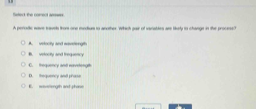 select the correct answer. a periodic wave travels from one medium to another. which pair of variables are likely to change in the process? a. velocity and wavelength b. velocity and frequency c. frequency and wavelength d. frequency and phase e. wavelength and phase