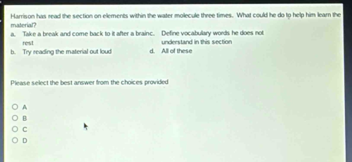 harrison has read the section on elements within the water molecule three times. what could he do to help him learn the material? a. take a break and come back to it after a brain rest b. try reading the material out loud c. define vocabulary words he does not understand in this section d. all of these please select the best answer from the choices provided o a o b o c o d