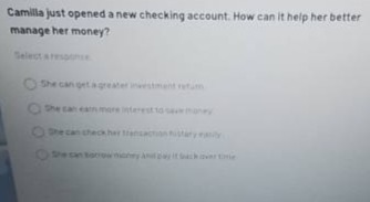 camilla just opened a new checking account. how can it help her better manage her money? select a response. she can get a greater investment return. she can earn more interest to save money. she can check her transaction history easily. she can borrow money and pay it back over time.