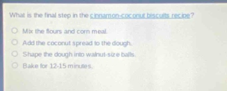 what is the final step in the cinnamon - coconut biscuits recipe?\nmix the flours and corn meal.\nadd the coconut spread to the dough.\nshape the dough into walnut - size balls.\nbake for 12 - 15 minutes.