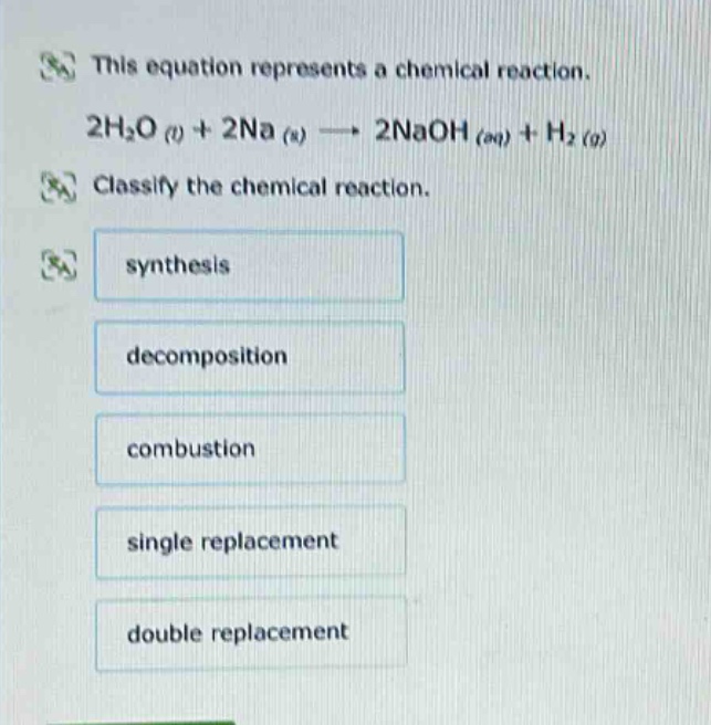 this equation represents a chemical reaction. 2h₂o (l) + 2na (s) → 2naoh (aq) + h₂ (g) classify the chemical reaction. synthesis decomposition combustion single replacement double replacement