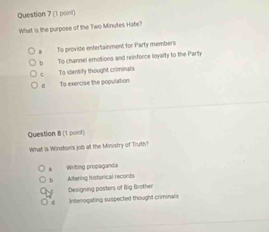 question 7 (1 point) what is the purpose of the two minutes hate? a to provide entertainment for party members b to channel emotions and reinforce loyalty to the party c to identify thought criminals d to exercise the population question 8 (1 point) what is winstons job at the ministry of truth? a writing propaganda b altering historical records c designing posters of big brother d interrogating suspected thought criminals