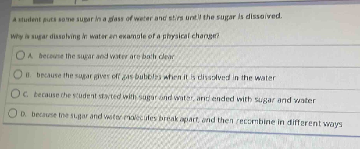 a student puts some sugar in a glass of water and stirs until the sugar is dissolved. why is sugar dissolving in water an example of a physical change? a. because the sugar and water are both clear b. because the sugar gives off gas bubbles when it is dissolved in the water c. because the student started with sugar and water, and ended with sugar and water d. because the sugar and water molecules break apart, and then recombine in different ways