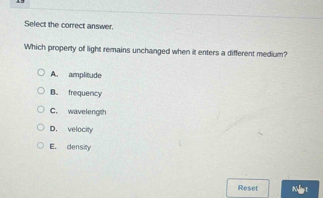 select the correct answer. which property of light remains unchanged when it enters a different medium? a. amplitude b. frequency c. wavelength d. velocity e. density
