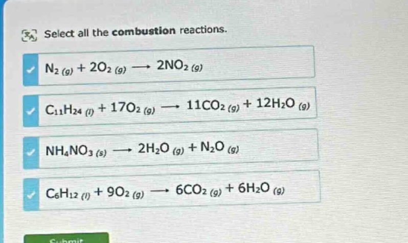 select all the combustion reactions. n2 (g) + 2o2 (g) → 2no2 (g) c11h24 (l) + 17o2 (g) → 11co2 (g) + 12h2o (g) nh4no3 (s) → 2h2o (g) + n2o (g) c6h12 (l) + 9o2 (g) → 6co2 (g) + 6h2o (g)