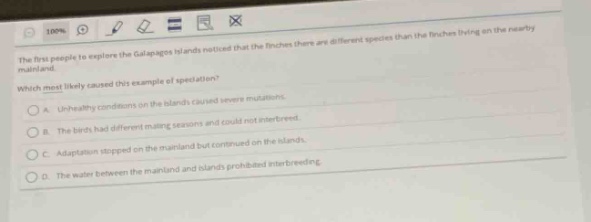 the first people to explore the galapagos islands noticed that the finches there are different species than the finches living on the nearby mainland. which most likely caused this example of speciation? a. unhealthy conditions on the islands caused severe mutations. b. the birds had different mating seasons and could not interbreed. c. adaptation stopped on the mainland but continued on the islands. d. the water between the mainland and islands prohibited interbreeding.