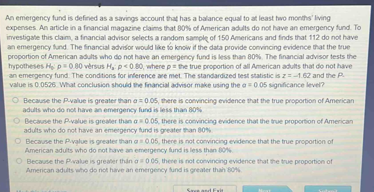 an emergency fund is defined as a savings account that has a balance equal to at least two months living expenses. an article in a financial magazine claims that 80% of american adults do not have an emergency fund. to investigate this claim, a financial advisor selects a random sample of 150 americans and finds that 112 do not have an emergency fund. the financial advisor would like to know if the data provide convincing evidence that the true proportion of american adults who do not have an emergency fund is less than 80%. the financial advisor tests the hypotheses h0: p = 0.80 versus ha: p < 0.80, where p = the true proportion of all american adults that do not have an emergency fund. the conditions for inference are met. the standardized test statistic is z = -1.62 and the p - value is 0.0526. what conclusion should the financial advisor make using the α = 0.05 significance level? because the p - value is greater than α = 0.05, there is convincing evidence that the true proportion of american adults who do not have an emergency fund is less than 80%. because the p - value is greater than α = 0.05, there is convincing evidence that the true proportion of american adults who do not have an emergency fund is greater than 80%. because the p - value is greater than α = 0.05, there is not convincing evidence that the true proportion of american adults who do not have an emergency fund is less than 80%. because the p - value is greater than α = 0.05, there is not convincing evidence that the true proportion of american adults who do not have an emergency fund is greater than 80%.