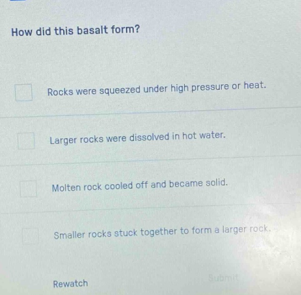 how did this basalt form? rocks were squeezed under high pressure or heat. larger rocks were dissolved in hot water. molten rock cooled off and became solid. smaller rocks stuck together to form a larger rock. rewatch submit