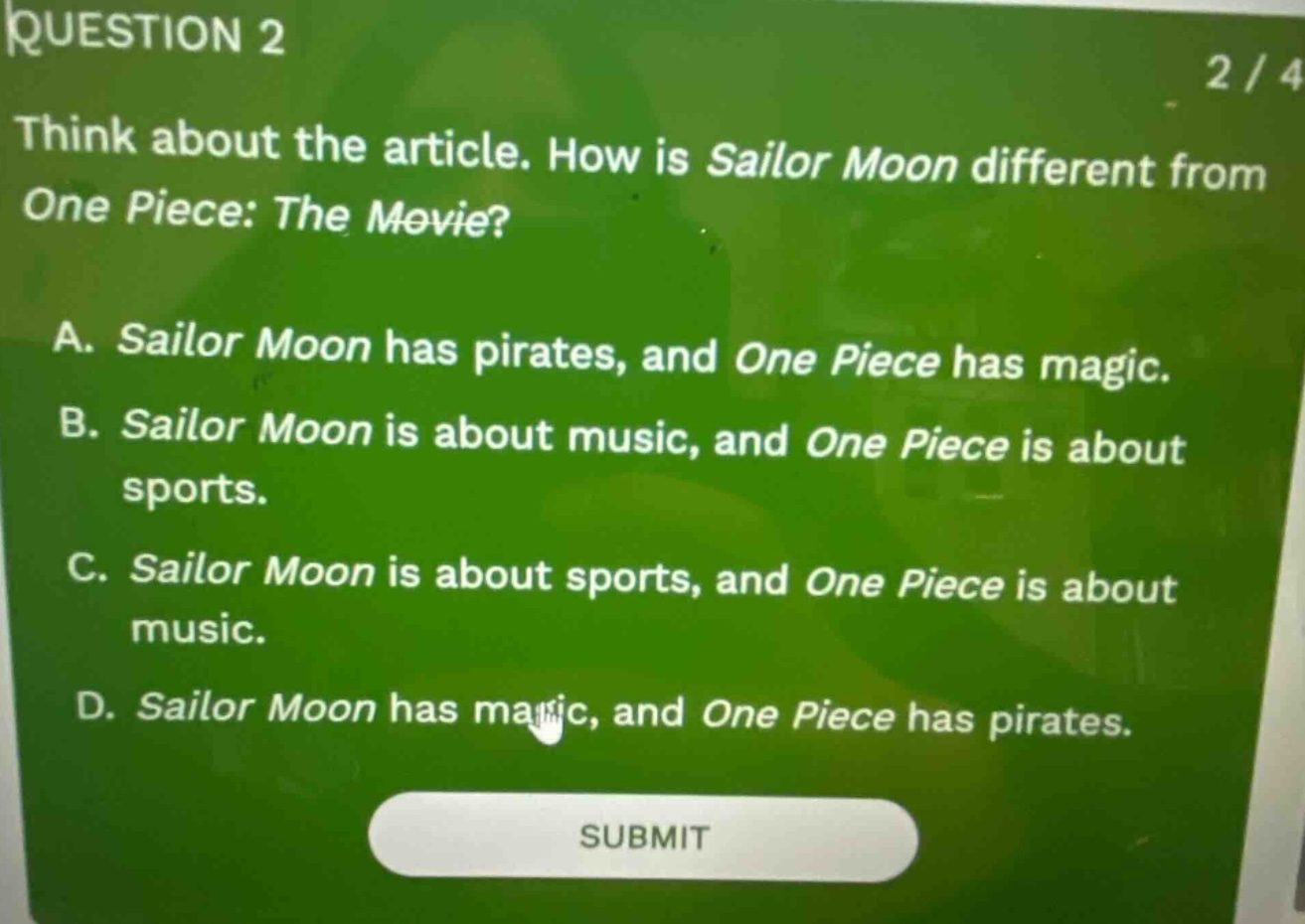 question 2 2/4 think about the article. how is sailor moon different from one piece: the movie? a. sailor moon has pirates, and one piece has magic. b. sailor moon is about music, and one piece is about sports. c. sailor moon is about sports, and one piece is about music. d. sailor moon has magic, and one piece has pirates. submit