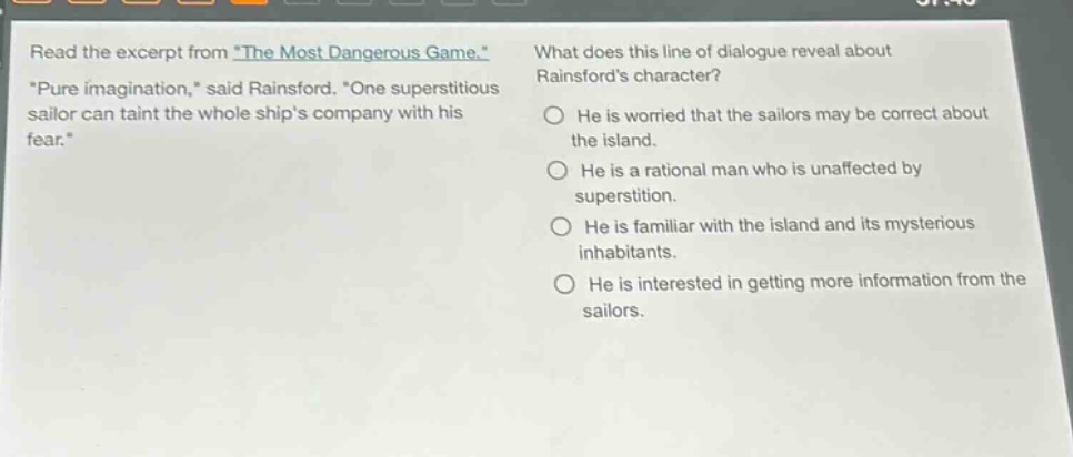 read the excerpt from the most dangerous game. pure imagination, said rainsford. one superstitious sailor can taint the whole ships company with his fear. what does this line of dialogue reveal about rainsfords character? he is worried that the sailors may be correct about the island. he is a rational man who is unaffected by superstition. he is familiar with the island and its mysterious inhabitants. he is interested in getting more information from the sailors.