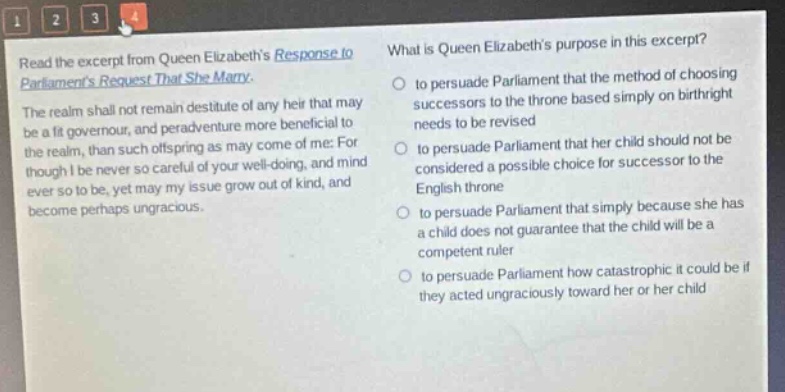 read the excerpt from queen elizabeths response to parliaments request that she marry. the realm shall not remain destitute of any heir that may be a fit governour, and peradventure more beneficial to the realm, than such offspring as may come of me: for though i be never so careful of your well - doing, and mind ever so to be, yet may my issue grow out of kind, and become perhaps ungracious. what is queen elizabeths purpose in this excerpt? to persuade parliament that the method of choosing successors to the throne based simply on birthright needs to be revised to persuade parliament that her child should not be considered a possible choice for successor to the english throne to persuade parliament that simply because she has a child does not guarantee that the child will be a competent ruler to persuade parliament how catastrophic it could be if they acted ungraciously toward her or her child