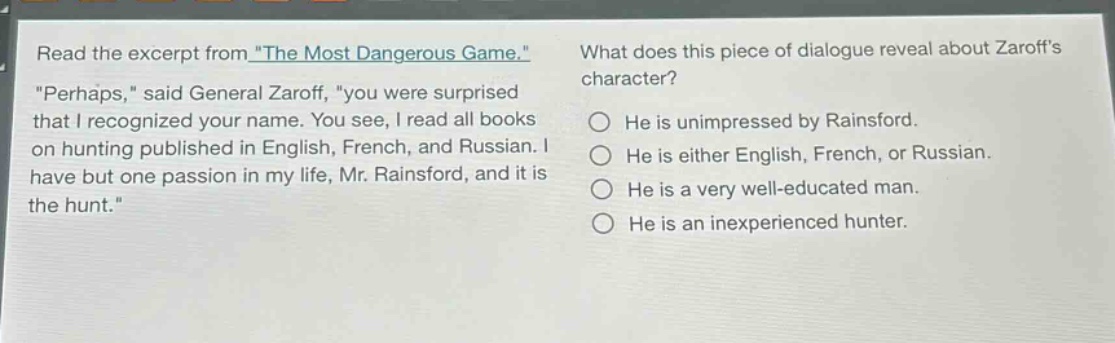 read the excerpt from \the most dangerous game.\ \perhaps,\ said general zaroff, \you were surprised that i recognized your name. you see, i read all books on hunting published in english, french, and russian. i have but one passion in my life, mr. rainsford, and it is the hunt.\ what does this piece of dialogue reveal about zaroffs character? he is unimpressed by rainsford. he is either english, french, or russian. he is a very well - educated man. he is an inexperienced hunter.