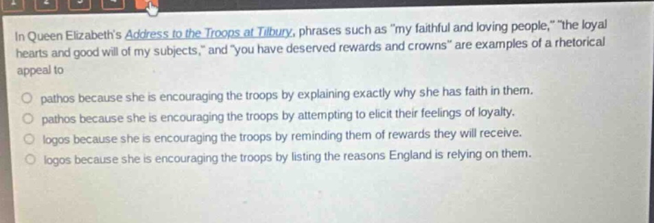 in queen elizabeths address to the troops at tilbury, phrases such as \my faithful and loving people,\ \the loyal hearts and good will of my subjects,\ and \you have deserved rewards and crowns\ are examples of a rhetorical appeal to\n\npathos because she is encouraging the troops by explaining exactly why she has faith in them.\npathos because she is encouraging the troops by attempting to elicit their feelings of loyalty.\nlogos because she is encouraging the troops by reminding them of rewards they will receive.\nlogos because she is encouraging the troops by listing the reasons england is relying on them.