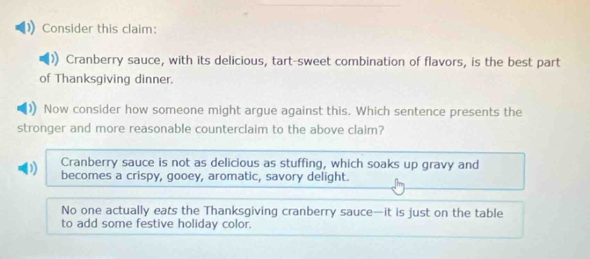 consider this claim: cranberry sauce, with its delicious, tart - sweet combination of flavors, is the best part of thanksgiving dinner. now consider how someone might argue against this. which sentence presents the stronger and more reasonable counterclaim to the above claim? cranberry sauce is not as delicious as stuffing, which soaks up gravy and becomes a crispy, gooey, aromatic, savory delight. no one actually eats the thanksgiving cranberry sauce - it is just on the table to add some festive holiday color.