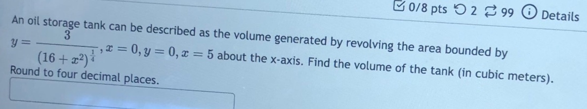 an oil storage tank can be described as the volume generated by revolving the area bounded by y = 3/(16 + x^2)^(1/4), x = 0, y = 0, x = 5 about the x - axis. find the volume of the tank (in cubic meters). round to four decimal places.