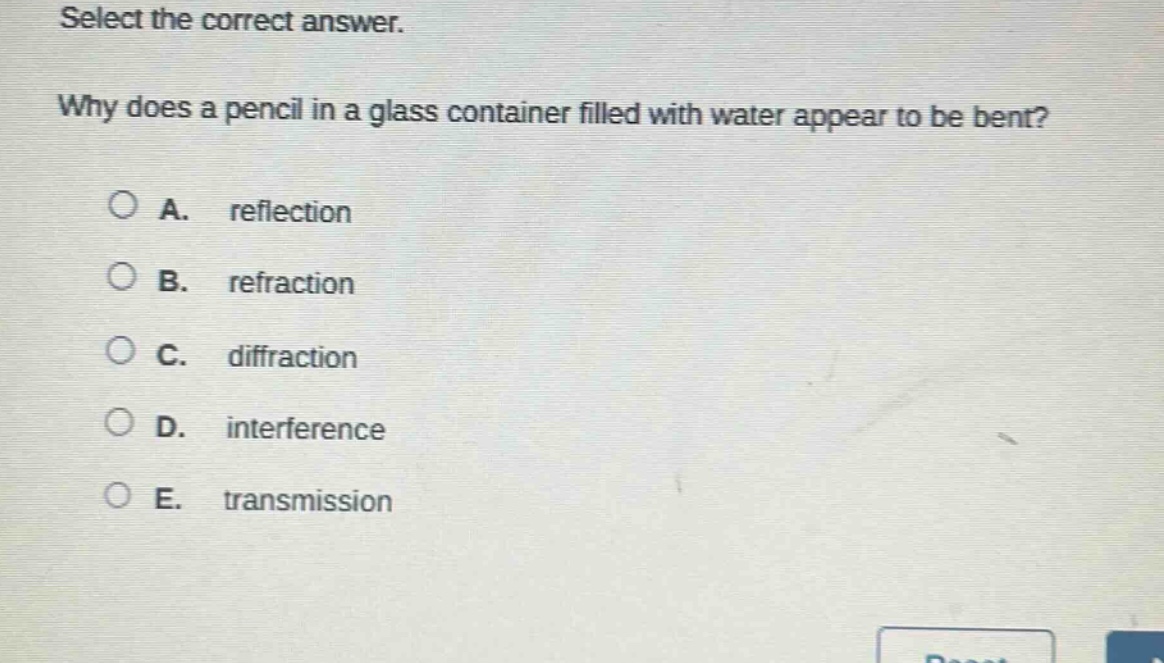 select the correct answer. why does a pencil in a glass container filled with water appear to be bent? a. reflection b. refraction c. diffraction d. interference e. transmission