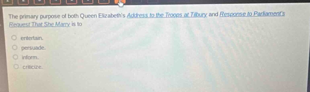 the primary purpose of both queen elizabeths address to the troops at tilbury and response to parliaments request that she marry is to\nentertain.\npersuade.\ninform.\ncriticize.