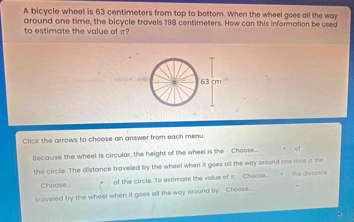 a bicycle wheel is 63 centimeters from top to bottom. when the wheel goes all the way around one time, the bicycle travels 198 centimeters. how can this information be used to estimate the value of π? click the arrows to choose an answer from each menu. because the wheel is circular, the height of the wheel is the choose... of the circle. the distance traveled by the wheel when it goes all the way around one time is the choose... of the circle. to estimate the value of π, choose... the distance traveled by the wheel when it goes all the way around by choose...