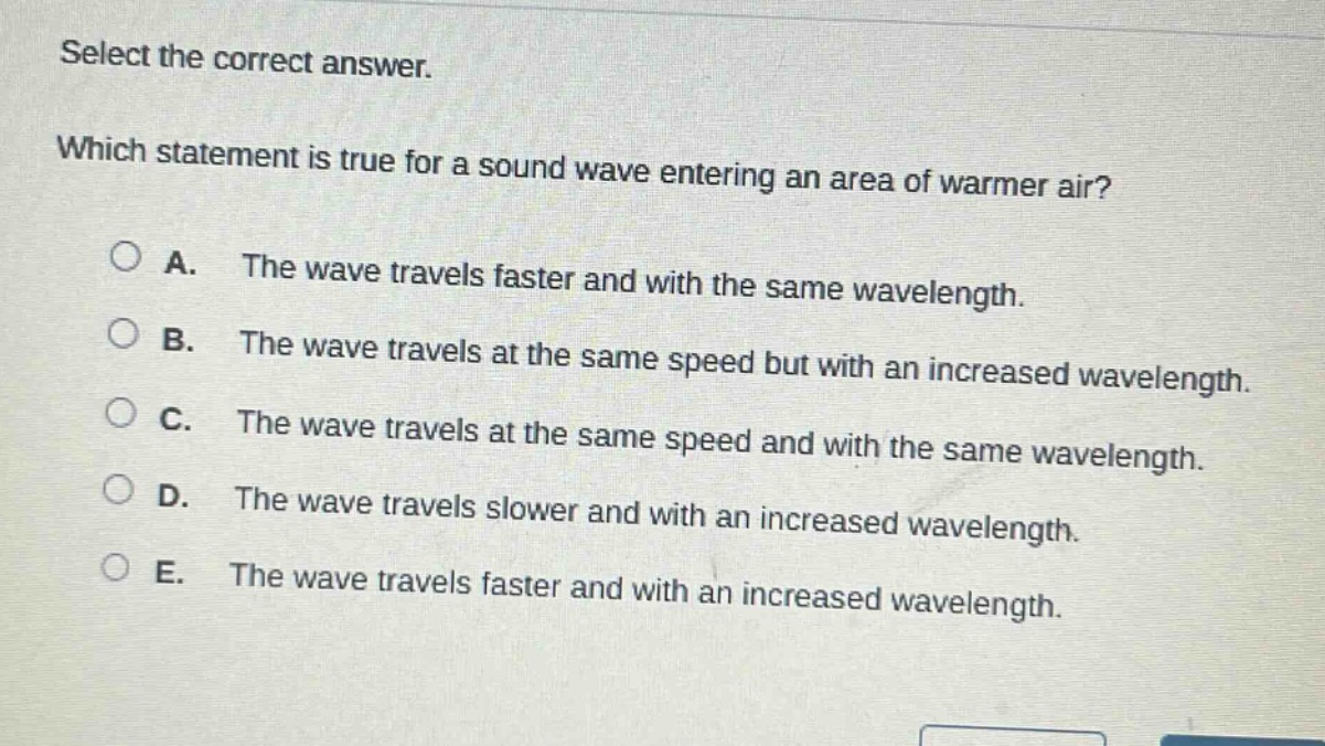 select the correct answer. which statement is true for a sound wave entering an area of warmer air? a. the wave travels faster and with the same wavelength. b. the wave travels at the same speed but with an increased wavelength. c. the wave travels at the same speed and with the same wavelength. d. the wave travels slower and with an increased wavelength. e. the wave travels faster and with an increased wavelength.