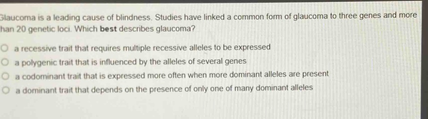 glaucoma is a leading cause of blindness. studies have linked a common form of glaucoma to three genes and more than 20 genetic loci. which best describes glaucoma?\no a recessive trait that requires multiple recessive alleles to be expressed\no a polygenic trait that is influenced by the alleles of several genes\no a codominant trait that is expressed more often when more dominant alleles are present\no a dominant trait that depends on the presence of only one of many dominant alleles