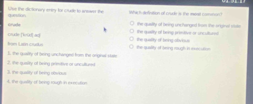 use the dictionary entry for crude to answer the question. crude crude kruːd adj from latin crudus 1. the quality of being unchanged from the original state 2. the quality of being primitive or uncultured 3. the quality of being obvious 4. the quality of being rough in execution which definition of crude is the most common? the quality of being unchanged from the original state the quality of being primitive or uncultured the quality of being obvious the quality of being rough in execution